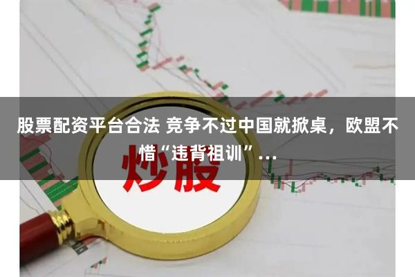 股票配资平台合法 竞争不过中国就掀桌，欧盟不惜“违背祖训”…
