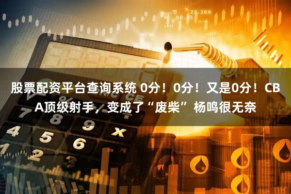 股票配资平台查询系统 0分！0分！又是0分！CBA顶级射手，变成了“废柴” 杨鸣很无奈