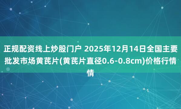 正规配资线上炒股门户 2025年12月14日全国主要批发市场黄芪片(黄芪片直径0.6-0.8cm)价格行情