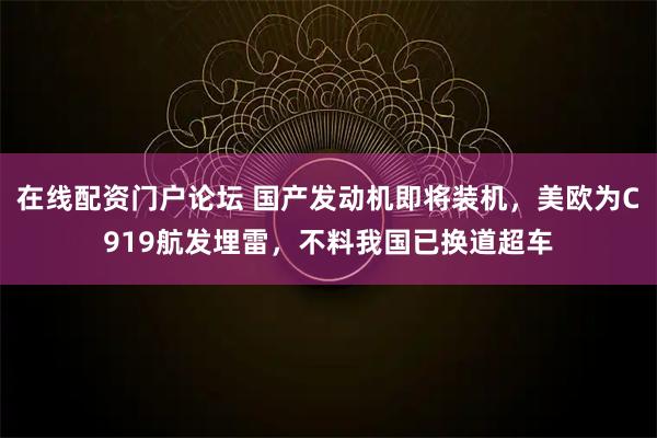 在线配资门户论坛 国产发动机即将装机，美欧为C919航发埋雷，不料我国已换道超车