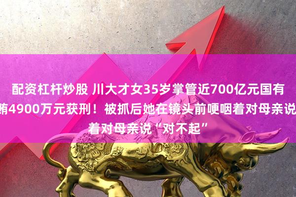 配资杠杆炒股 川大才女35岁掌管近700亿元国有资产，受贿4900万元获刑！被抓后她在镜头前哽咽着对母亲说“对不起”