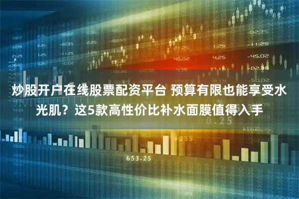 炒股开户在线股票配资平台 预算有限也能享受水光肌？这5款高性价比补水面膜值得入手