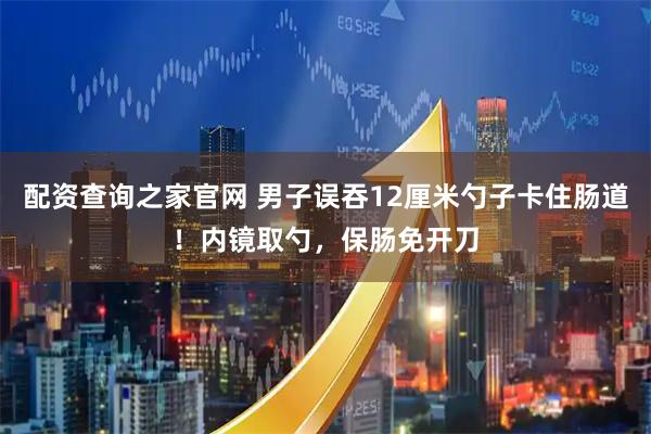 配资查询之家官网 男子误吞12厘米勺子卡住肠道！内镜取勺，保肠免开刀