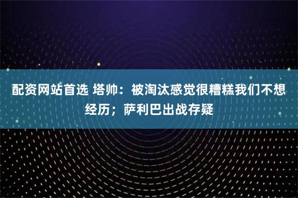 配资网站首选 塔帅：被淘汰感觉很糟糕我们不想经历；萨利巴出战存疑