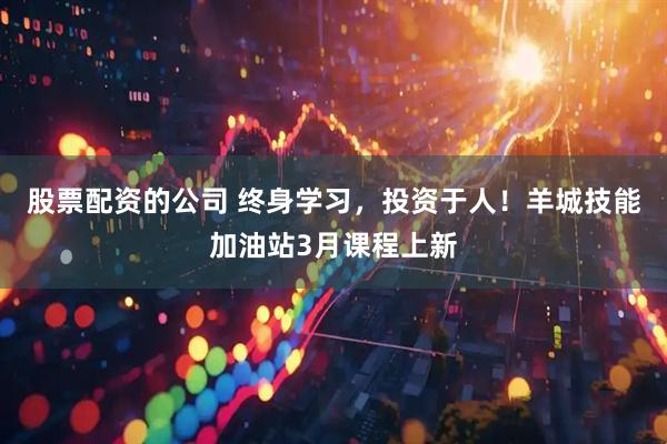 股票配资的公司 终身学习，投资于人！羊城技能加油站3月课程上新