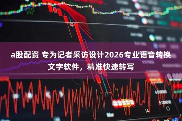 a股配资 专为记者采访设计2026专业语音转换文字软件,精准快速转写