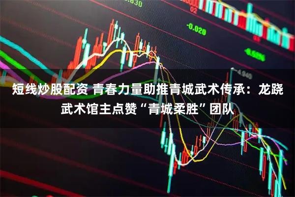 短线炒股配资 青春力量助推青城武术传承：龙跷武术馆主点赞“青城柔胜”团队
