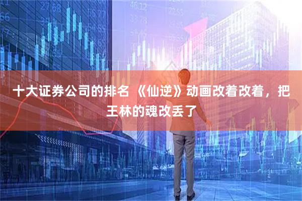 十大证券公司的排名 《仙逆》动画改着改着，把王林的魂改丢了